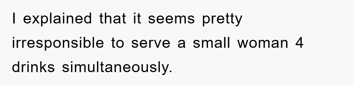 I explained that it seems pretty irresponsible to serve a small woman 4 drinks simultaneously.