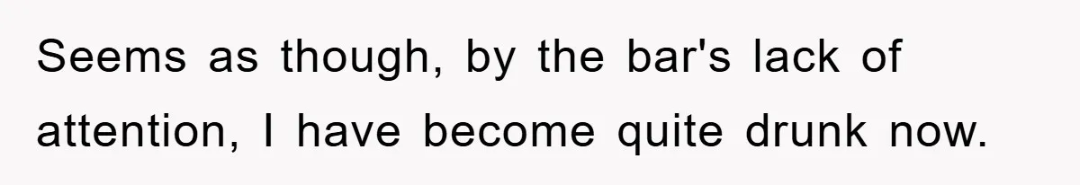 Seems as though, by the bar's lack of attention, I have become quite drunk now.