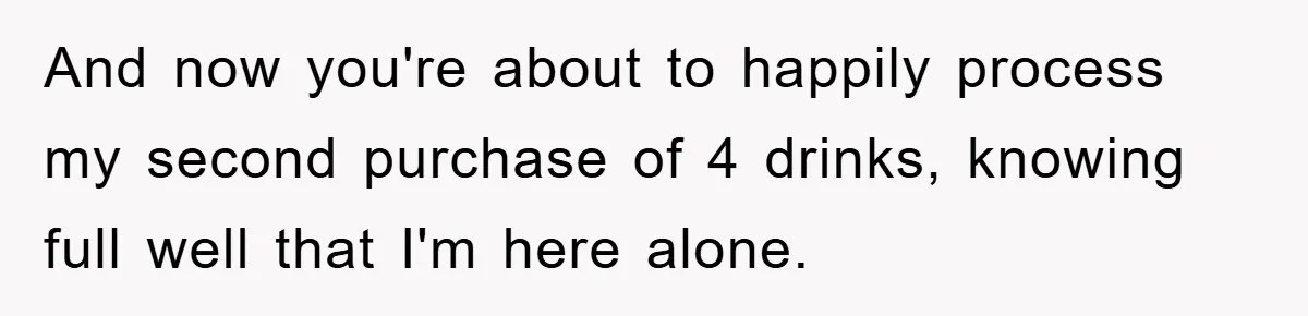And now you're about to happily process my second purchase of 4 drinks, knowing full well that I'm here alone.