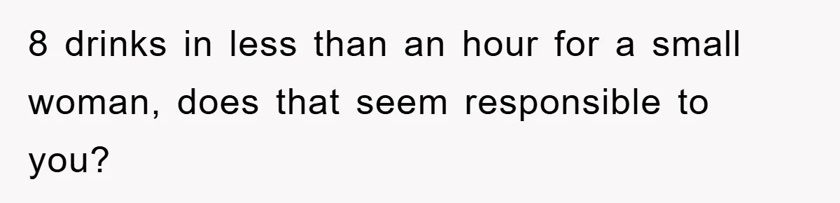 8 drinks in less than an hour for a small woman, does that seem responsible to you?