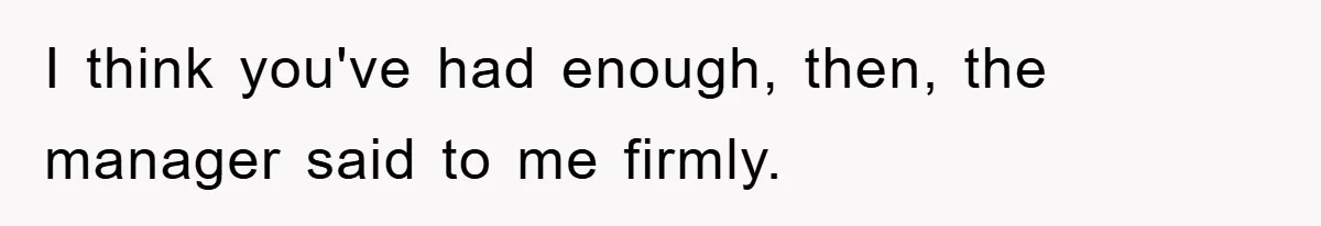 I think you've had enough, then, the manager said to me firmly.