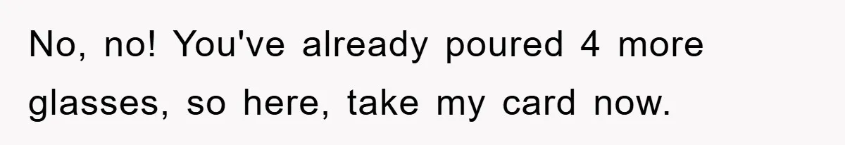 No, no! You've already poured 4 more glasses, so here, take my card now.
