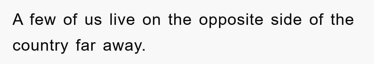 A few of us live on the opposite side of the country far away.