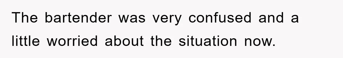 The bartender was very confused and a little worried about the situation now.