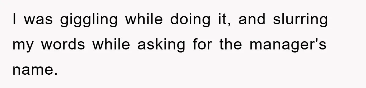I was giggling while doing it, and slurring my words while asking for the manager's name.