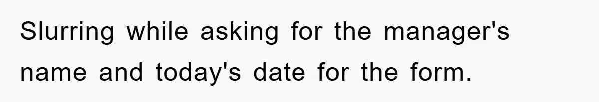 Slurring while asking for the manager's name and today's date for the form.