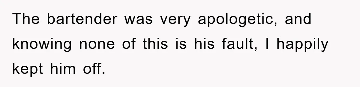 The bartender was very apologetic, and knowing none of this is his fault, I happily kept him off.