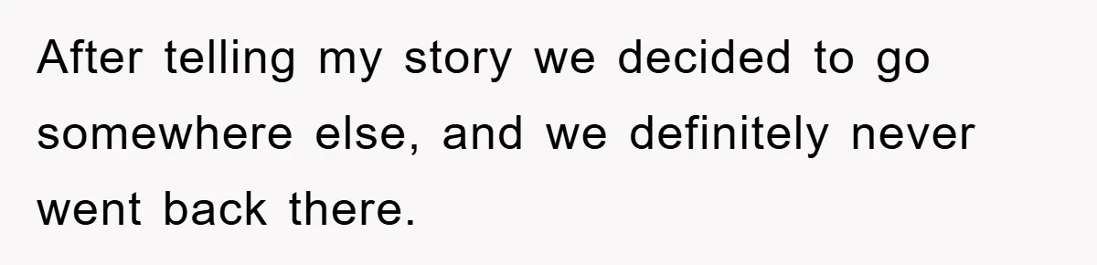 After telling my story we decided to go somewhere else, and we definitely never went back there.