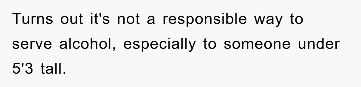 Turns out it's not a responsible way to serve alcohol, especially to someone under 5'3 tall.