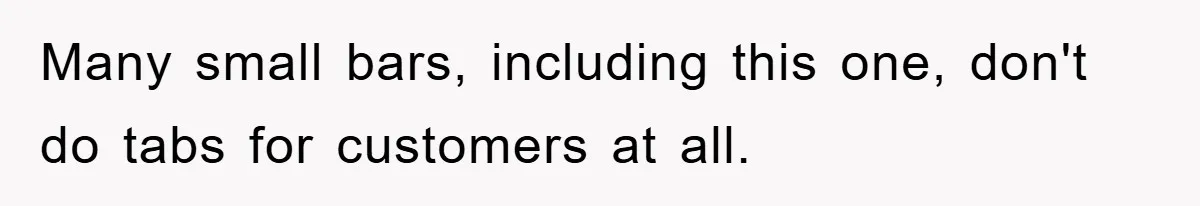 Many small bars, including this one, don't do tabs for customers at all.