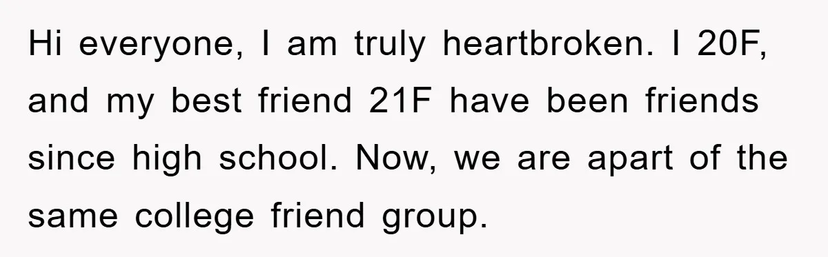 Hi everyone, I am truly heartbroken. I 20F, and my best friend 21F have been friends since high school. Now, we are apart of the same college friend group.