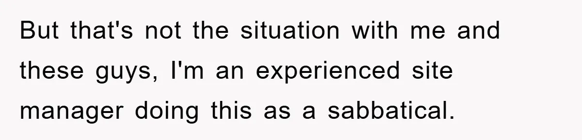 But that's not the situation with me and these guys, I'm an experienced site manager doing this as a sabbatical.