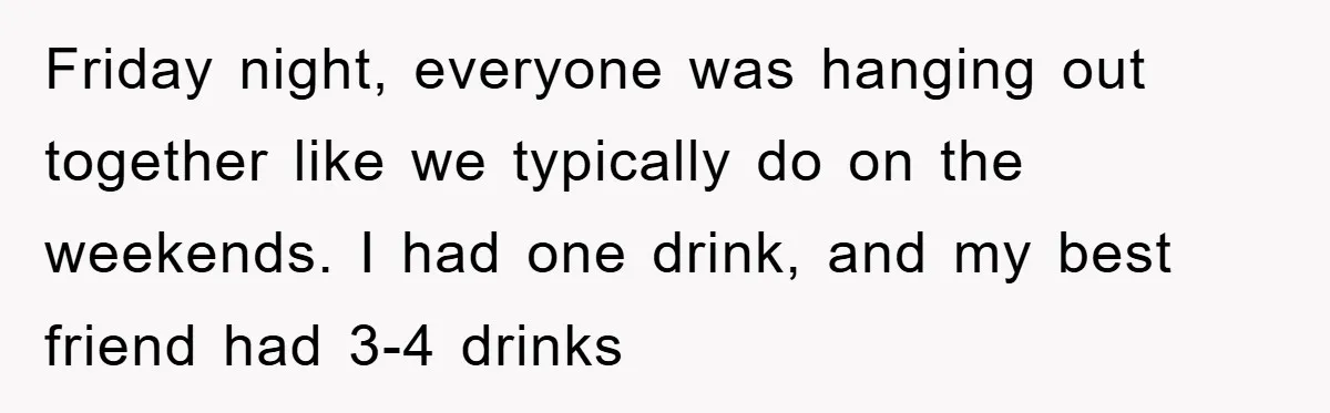 Friday night, everyone was hanging out together like we typically do on the weekends. I had one drink, and my best friend had 3-4 drinks