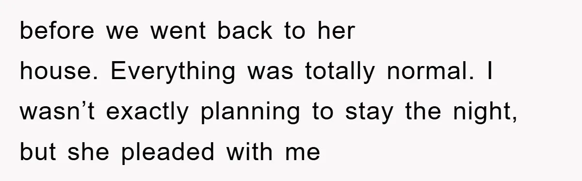 before we went back to her house. Everything was totally normal. I wasn’t exactly planning to stay the night, but she pleaded with me