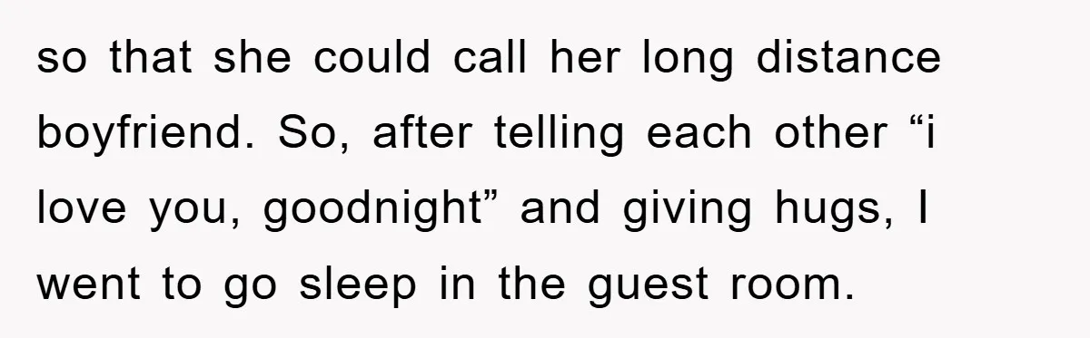 so that she could call her long distance boyfriend. So, after telling each other “i love you, goodnight” and giving hugs, I went to go sleep in the guest room.