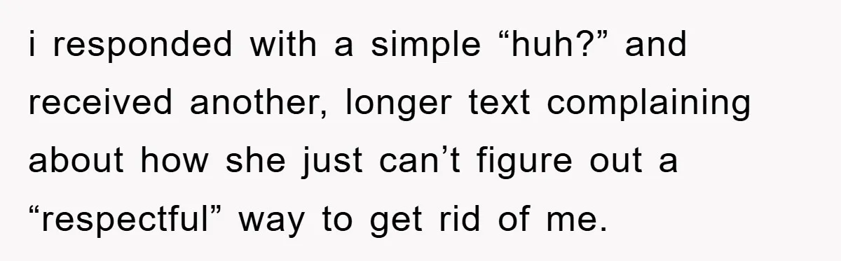 i responded with a simple “huh?” and received another, longer text complaining about how she just can’t figure out a “respectful” way to get rid of me.