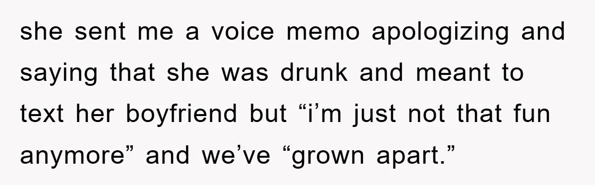 she sent me a voice memo apologizing and saying that she was drunk and meant to text her boyfriend but “i’m just not that fun anymore” and we’ve “grown apart.”