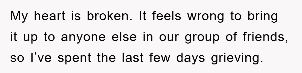My heart is broken. It feels wrong to bring it up to anyone else in our group of friends, so I’ve spent the last few days grieving.