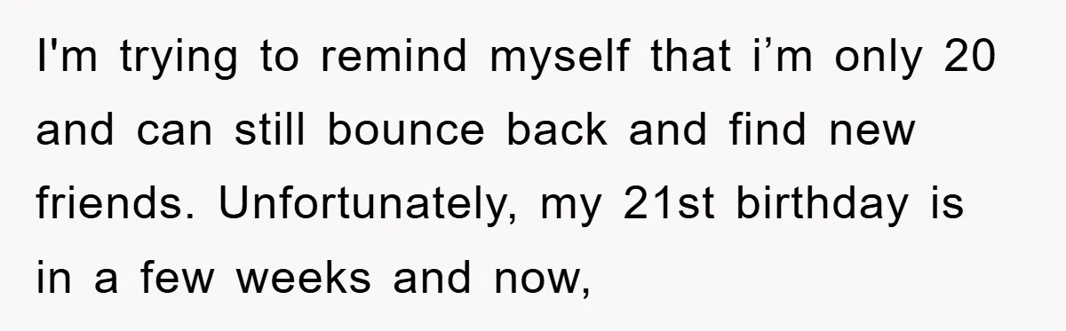 I'm trying to remind myself that i’m only 20 and can still bounce back and find new friends. Unfortunately, my 21st birthday is in a few weeks and now,