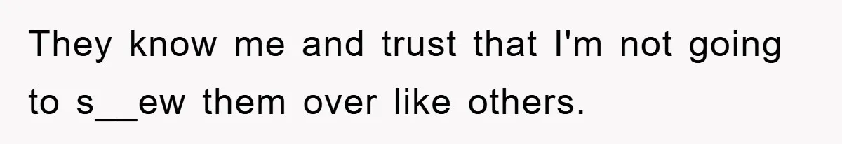They know me and trust that I'm not going to s__ew them over like others.