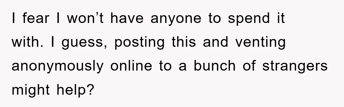 I fear I won’t have anyone to spend it with. I guess, posting this and venting anonymously online to a bunch of strangers might help?