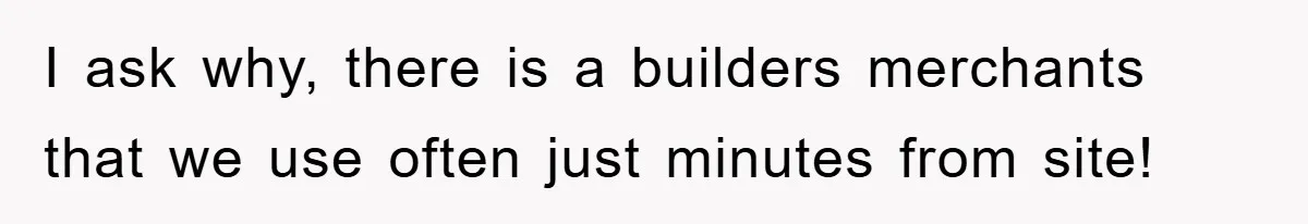 I ask why, there is a builders merchants that we use often just minutes from site!