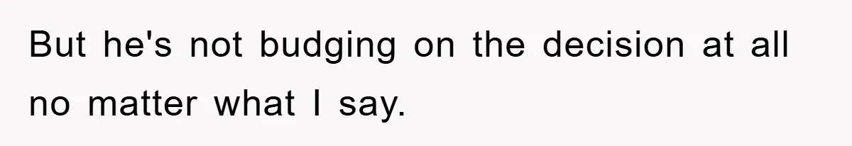 But he's not budging on the decision at all no matter what I say.