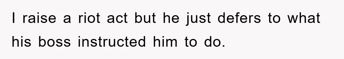 I raise a riot act but he just defers to what his boss instructed him to do.