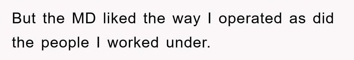 But the MD liked the way I operated as did the people I worked under.
