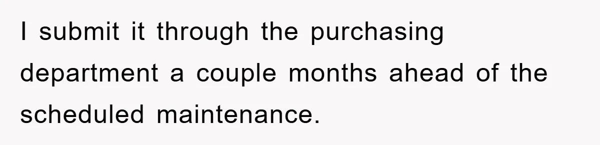 I submit it through the purchasing department a couple months ahead of the scheduled maintenance.