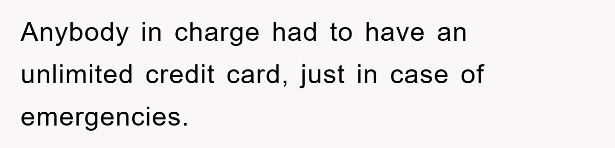 Anybody in charge had to have an unlimited credit card, just in case of emergencies.