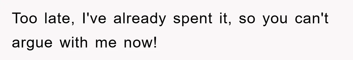 Too late, I've already spent it, so you can't argue with me now!
