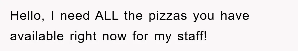Hello, I need ALL the pizzas you have available right now for my staff!