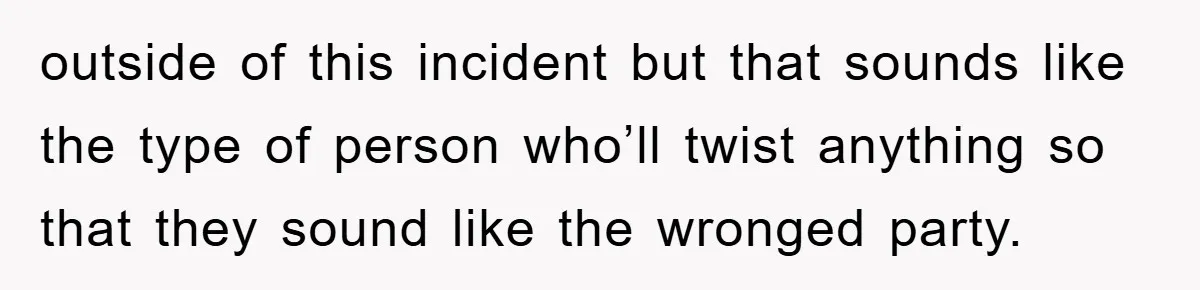 outside of this incident but that sounds like the type of person who’ll twist anything so that they sound like the wronged party.