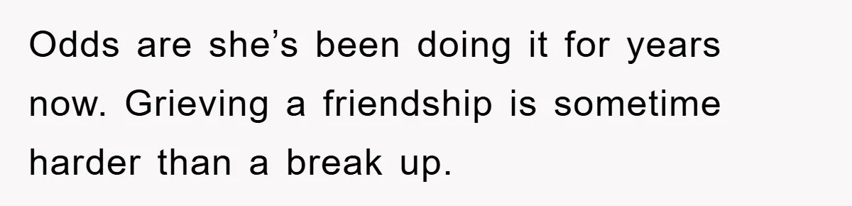 Odds are she’s been doing it for years now. Grieving a friendship is sometime harder than a break up.