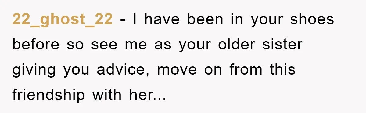 22_ghost_22 - I have been in your shoes before so see me as your older sister giving you advice, move on from this friendship with her...