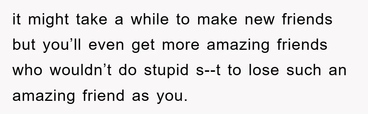 it might take a while to make new friends but you’ll even get more amazing friends who wouldn’t do stupid s--t to lose such an amazing friend as you.