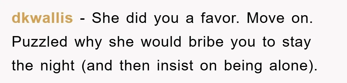 dkwallis - She did you a favor. Move on. Puzzled why she would bribe you to stay the night (and then insist on being alone).