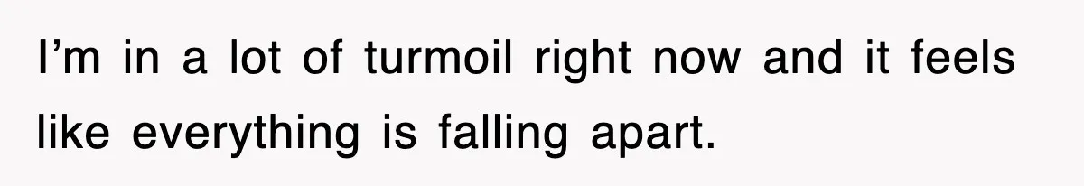 I’m in a lot of turmoil right now and it feels like everything is falling apart.