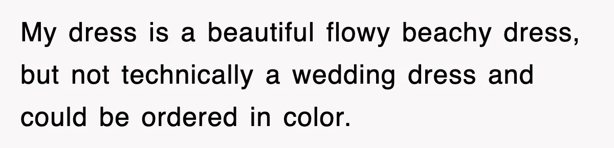 My dress is a beautiful flowy beachy dress, but not technically a wedding dress and could be ordered in color.