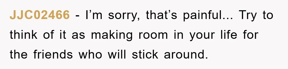 JJC02466 - I’m sorry, that’s painful... Try to think of it as making room in your life for the friends who will stick around.