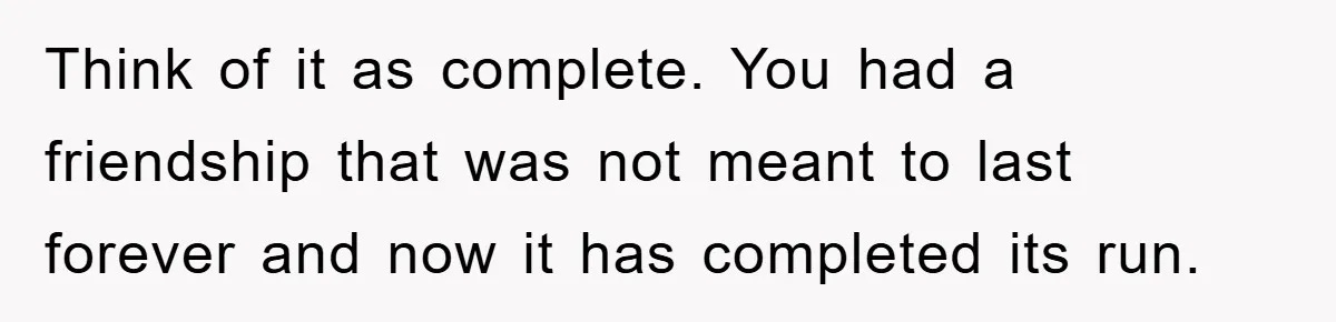 Think of it as complete. You had a friendship that was not meant to last forever and now it has completed its run.