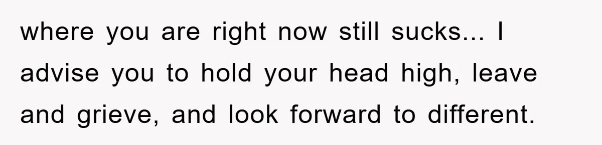 where you are right now still sucks... I advise you to hold your head high, leave and grieve, and look forward to different.