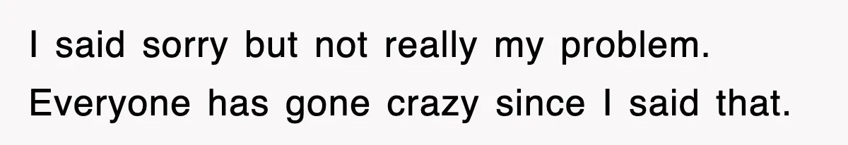 I said sorry but not really my problem. Everyone has gone crazy since I said that.