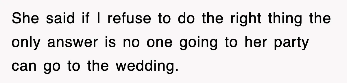 She said if I refuse to do the right thing the only answer is no one going to her party can go to the wedding.