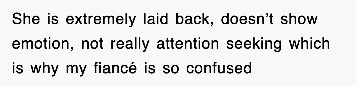 She is extremely laid back, doesn’t show emotion, not really attention seeking which is why my fiancé is so confused