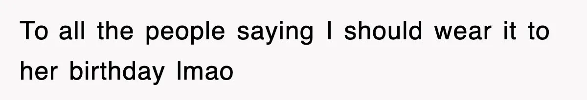 To all the people saying I should wear it to her birthday lmao