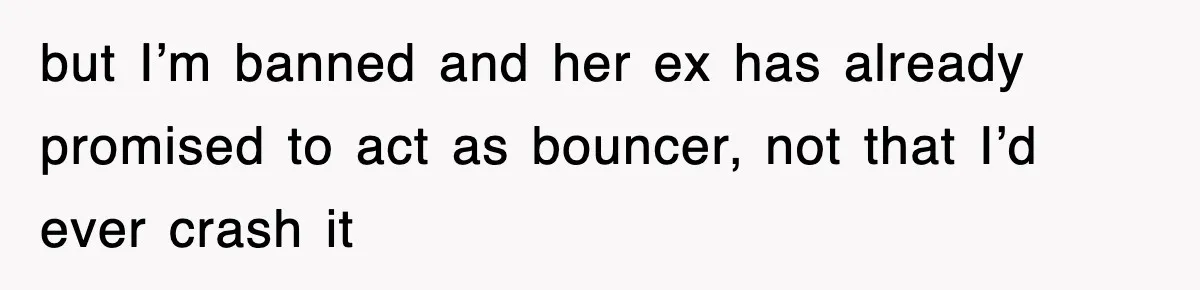 but I’m banned and her ex has already promised to act as bouncer, not that I’d ever crash it
