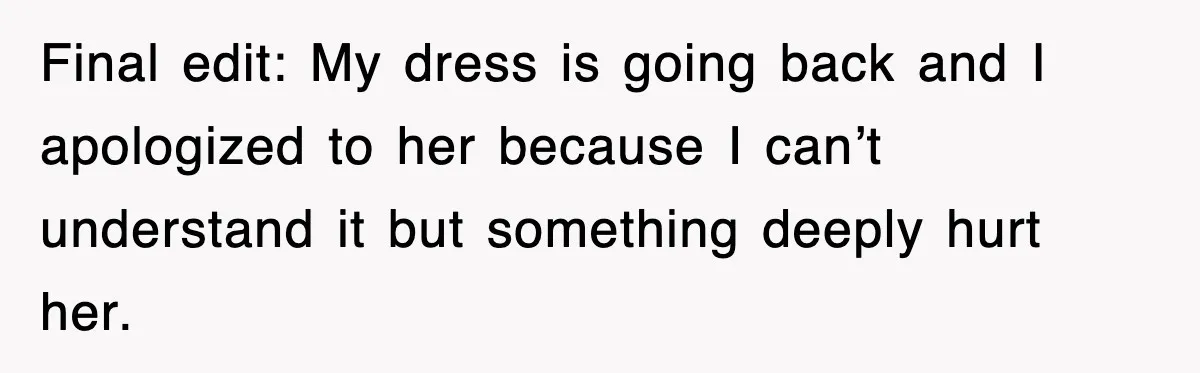 Final edit: My dress is going back and I apologized to her because I can’t understand it but something deeply hurt her.