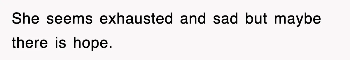 She seems exhausted and sad but maybe there is hope.
